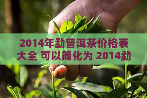 2014年勐普洱茶价格表大全 可以简化为 2014勐普洱茶价格表全集。