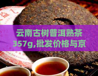 云南古树普洱熟茶357g,批发价格与京东图片对比，茶叶供应商