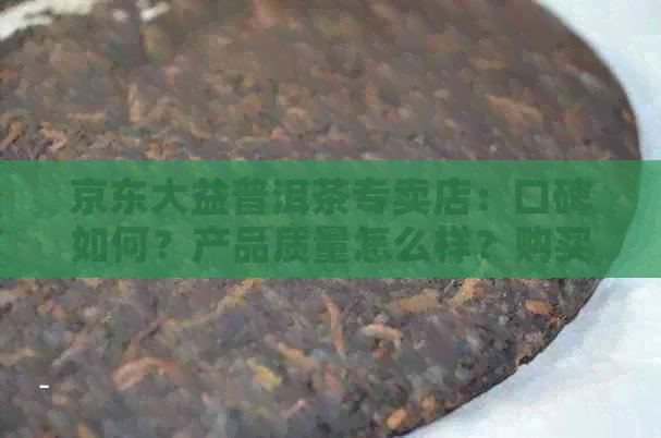 京东大益普洱茶专卖店：口碑如何？产品质量怎么样？购买流程详解！