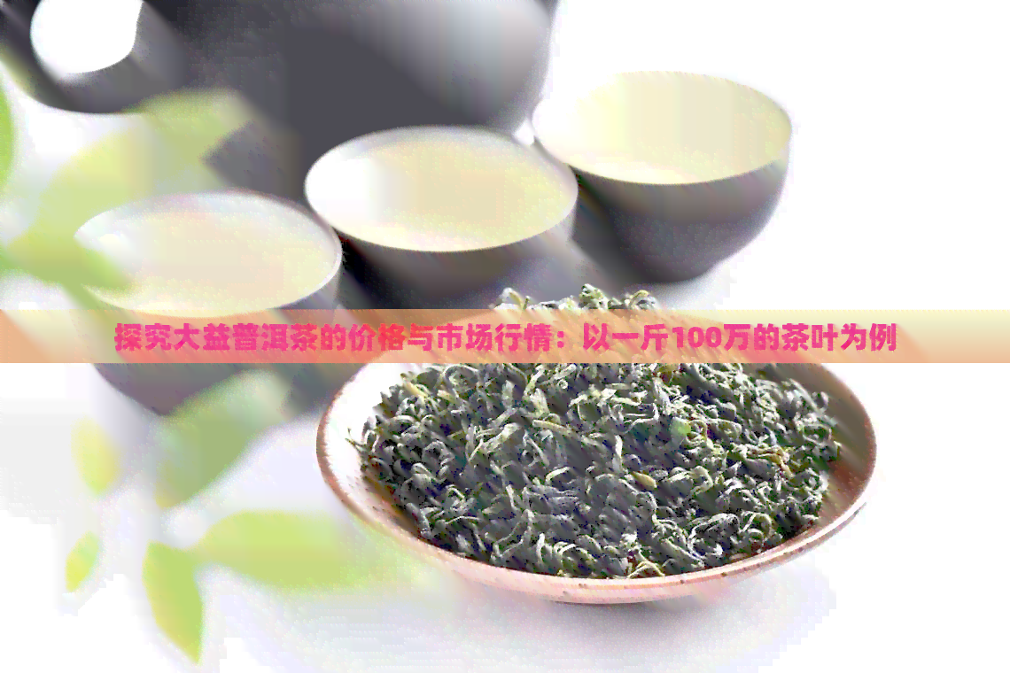 探究大益普洱茶的价格与市场行情：以一斤100万的茶叶为例