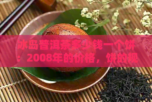 冰岛普洱茶多少钱一个饼：2008年的价格，饼的规格和单价解析