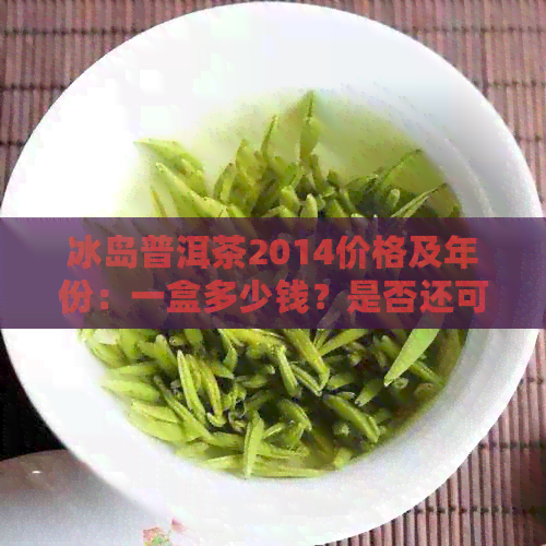 冰岛普洱茶2014价格及年份：一盒多少钱？是否还可以喝？