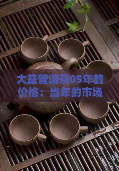 大益普洱茶05年的价格：当年的市场行情、品质分析与收藏价值全面解析