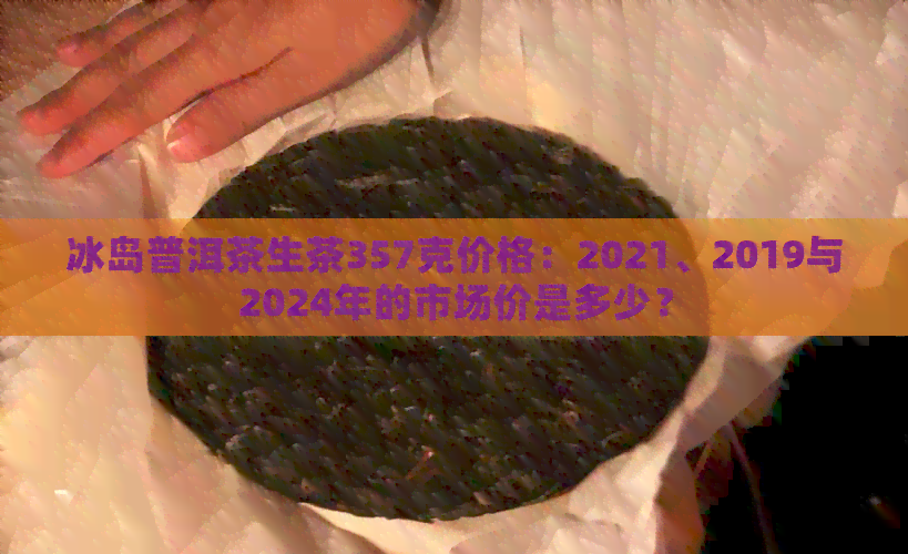 冰岛普洱茶生茶357克价格：2021、2019与2024年的市场价是多少？