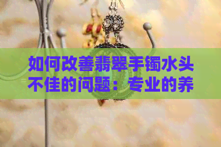 如何改善翡翠手镯水头不佳的问题：专业的养护技巧与方法