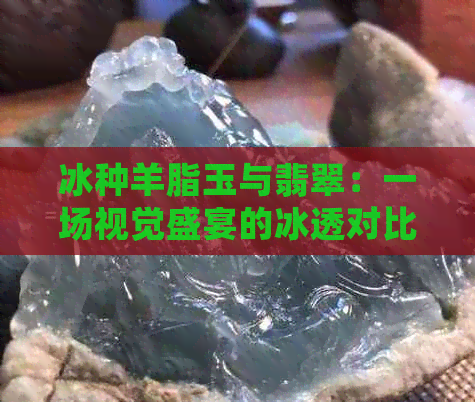 冰种羊脂玉与翡翠：一场视觉盛宴的冰透对比