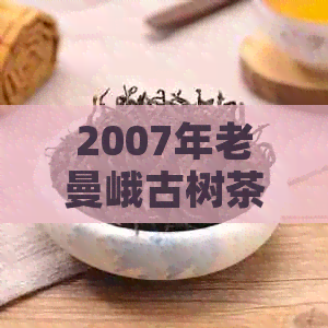 2007年老曼峨古树茶的价格、特点、品质及购买指南：一篇全面的茶叶分析