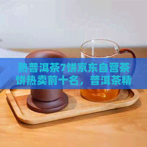 熟普洱茶7饼京东自营茶饼热卖前十名，普洱茶精选推荐