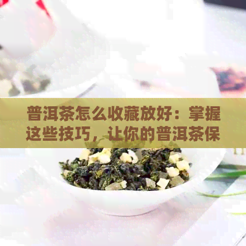 普洱茶怎么收藏放好：掌握这些技巧，让你的普洱茶保持品质！