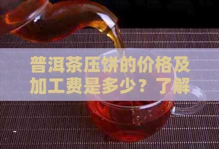 普洱茶压饼的价格及加工费是多少？了解全面信息以便做出明智选择