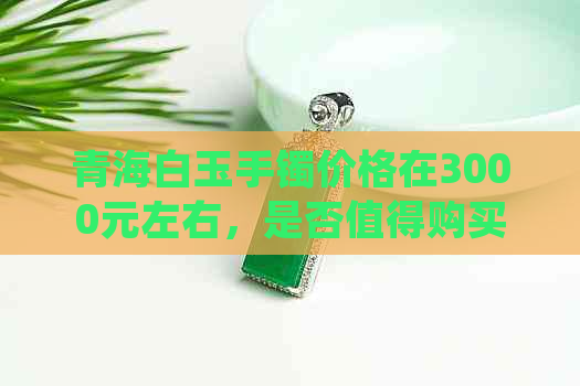 青海白玉手镯价格在3000元左右，是否值得购买？如何挑选和保养？