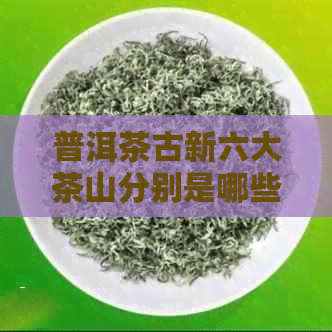 普洱茶古新六大茶山分别是哪些？请列举并简述它们的特点。