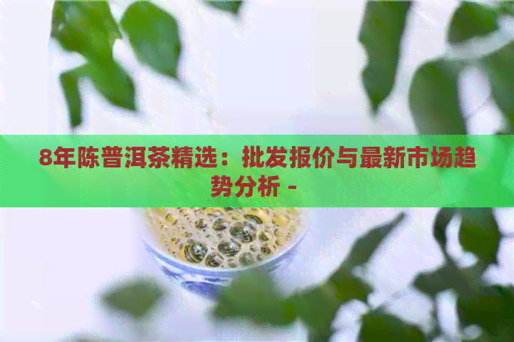 8年陈普洱茶精选：批发报价与最新市场趋势分析 - 