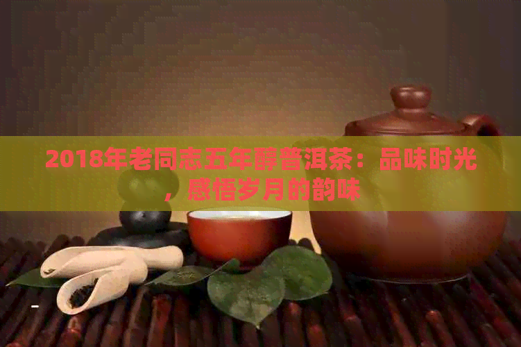 2018年老同志五年醇普洱茶：品味时光，感悟岁月的韵味