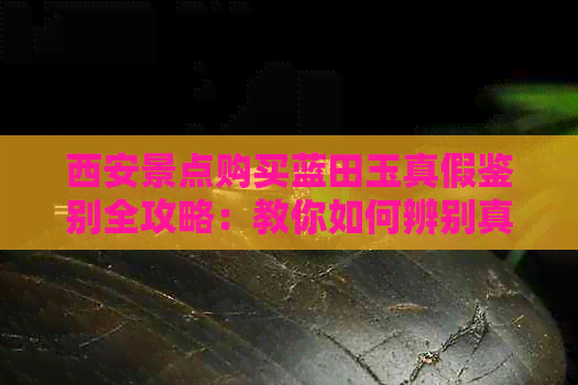 西安景点购买蓝田玉真假鉴别全攻略：教你如何辨别真伪及购买注意事项