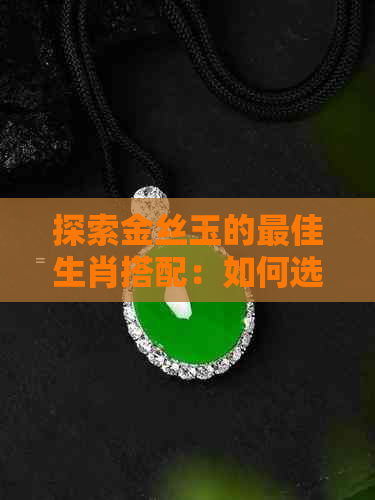 探索金丝玉的更佳生肖搭配：如何选择最适合的属相珠宝