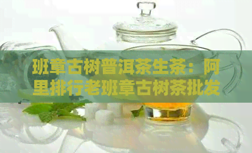 班章古树普洱茶生茶：阿里排行老班章古树茶批发价格详解