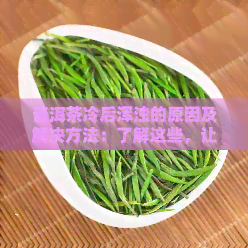 普洱茶冷后浑浊的原因及解决方法：了解这些，让您的普洱茶更美味