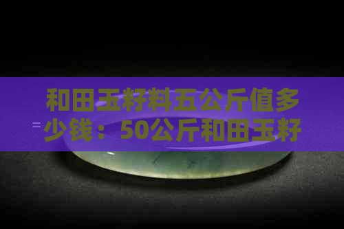 和田玉籽料五公斤值多少钱：50公斤和田玉籽料价值分析