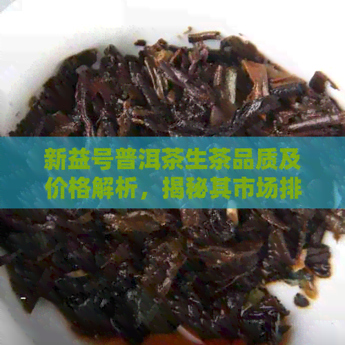 新益号普洱茶生茶品质及价格解析，揭秘其市场排名与便宜原因