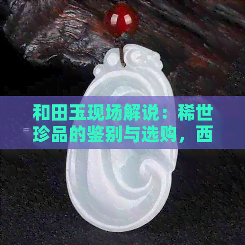 和田玉现场解说：稀世珍品的鉴别与选购，西瓜直播独家呈现！