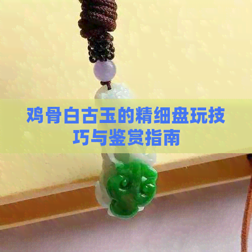 鸡骨白古玉的精细盘玩技巧与鉴赏指南