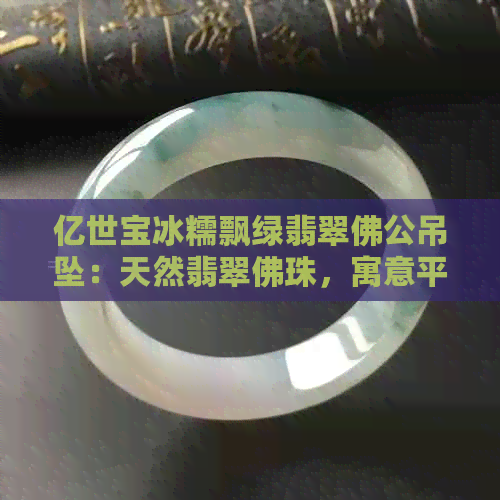 亿世宝冰糯飘绿翡翠佛公吊坠：天然翡翠佛珠，寓意平安吉祥，适合送礼收藏。