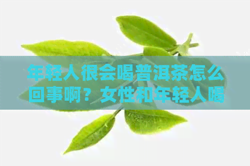 年轻人很会喝普洱茶怎么回事啊？女性和年轻人喝普洱茶好不好？