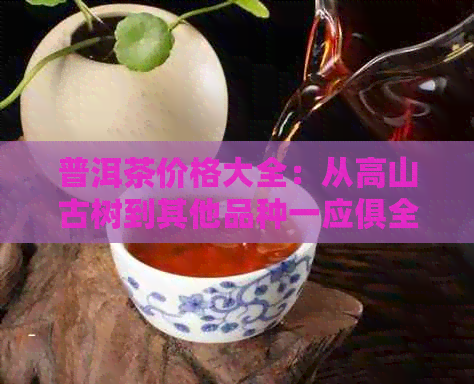 普洱茶价格大全：从高山古树到其他品种一应俱全，解决您对普洱茶所有疑问