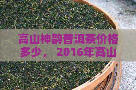 高山神韵普洱茶价格多少， 2016年高山韵象普洱茶和高山古韵普洱茶