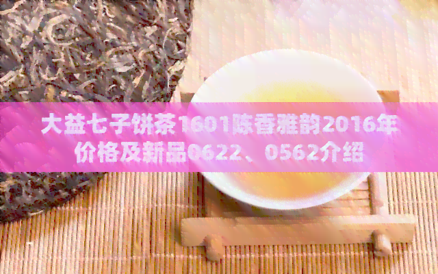 大益七子饼茶1601陈香雅韵2016年价格及新品0622、0562介绍