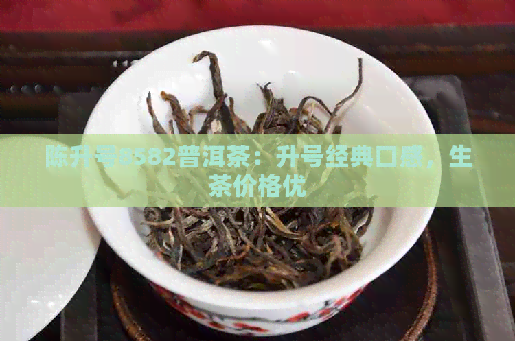 陈升号8582普洱茶：升号经典口感，生茶价格优