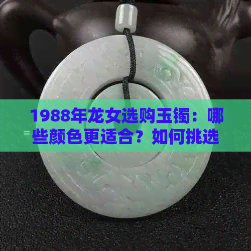 1988年龙女选购玉镯：哪些颜色更适合？如何挑选与搭配？