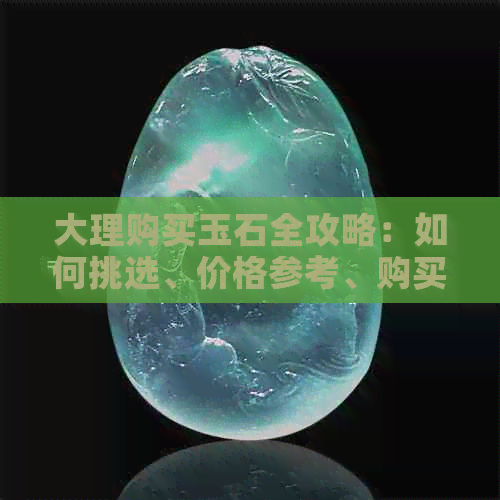 大理购买玉石全攻略：如何挑选、价格参考、购买地点及注意事项一文详解！