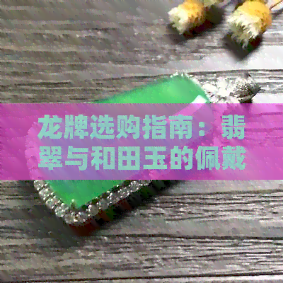 龙牌选购指南：翡翠与和田玉的佩戴讲究与比较，哪个更适合你？