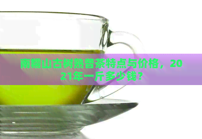 南糯山古树熟普茶特点与价格，2021年一斤多少钱？