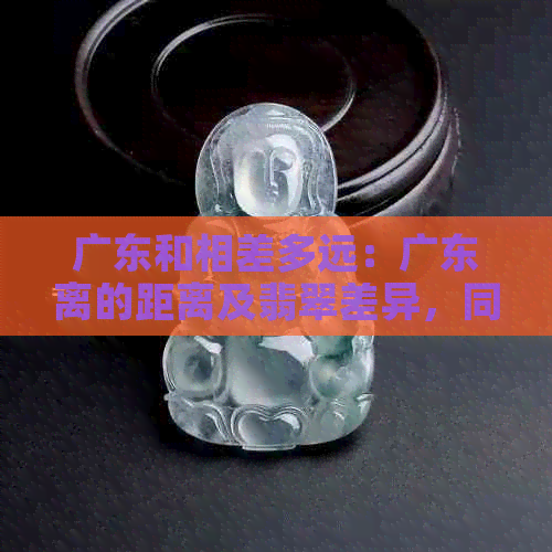 广东和相差多远：广东离的距离及翡翠差异，同时探讨时差问题。