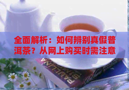 全面解析：如何辨别真假普洱茶？从网上购买时需注意的事项与鉴别方法！