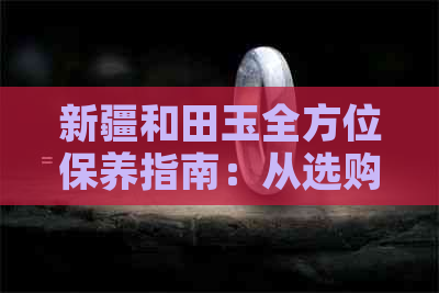 新疆和田玉全方位保养指南：从选购到日常护理，让您的和田玉更加光彩照人