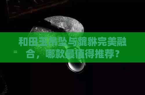 和田玉吊坠与貔貅完美融合，哪款最值得推荐？