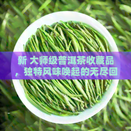 新 大师级普洱茶收藏品，独特风味唤起的无尽回忆