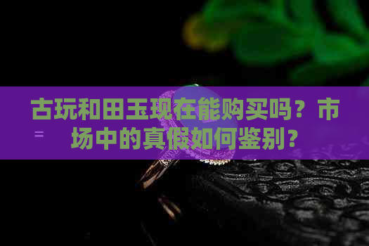 古玩和田玉现在能购买吗？市场中的真假如何鉴别？