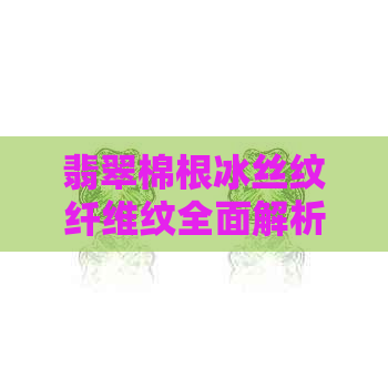 翡翠棉根冰丝纹纤维纹全面解析：购买前了解这些特点，让你更有眼光！