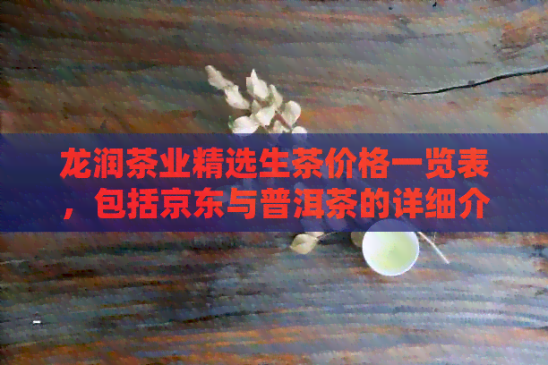 龙润茶业精选生茶价格一览表，包括京东与普洱茶的详细介绍