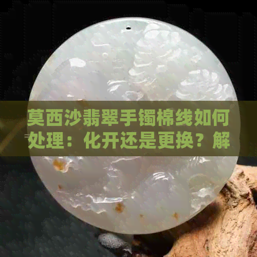 莫西沙翡翠手镯棉线如何处理：化开还是更换？解答您所有疑问