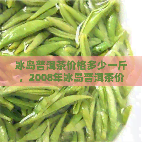 冰岛普洱茶价格多少一斤，2008年冰岛普洱茶价格及正宗冰岛普洱茶多少钱一斤