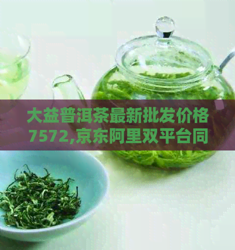 大益普洱茶最新批发价格7572,京东阿里双平台同步更新 - 优质熟茶推荐