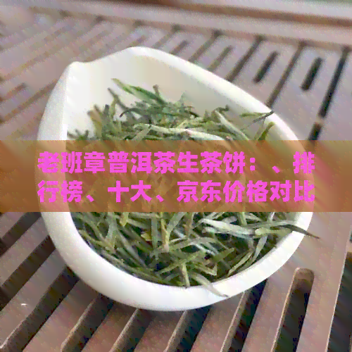 老班章普洱茶生茶饼：、排行榜、十大、京东价格对比分析