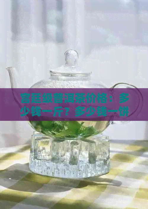 宫廷级普洱茶价格：多少钱一斤？多少钱一饼？多少钱一盒？多少钱一克？