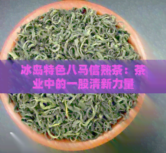 冰岛特色八马信熟茶：茶业中的一股清新力量